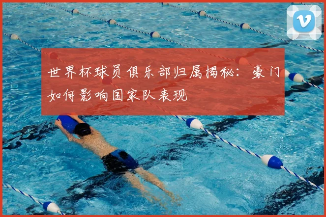 世界杯球员俱乐部归属揭秘：豪门如何影响国家队表现