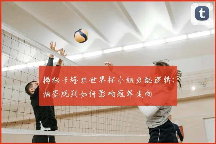 揭秘卡塔尔世界杯小组分配逻辑：抽签规则如何影响冠军走向