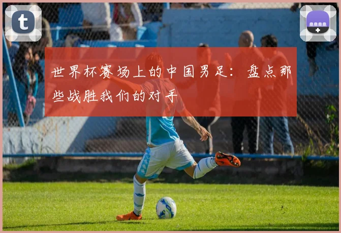 世界杯赛场上的中国男足：盘点那些战胜我们的对手