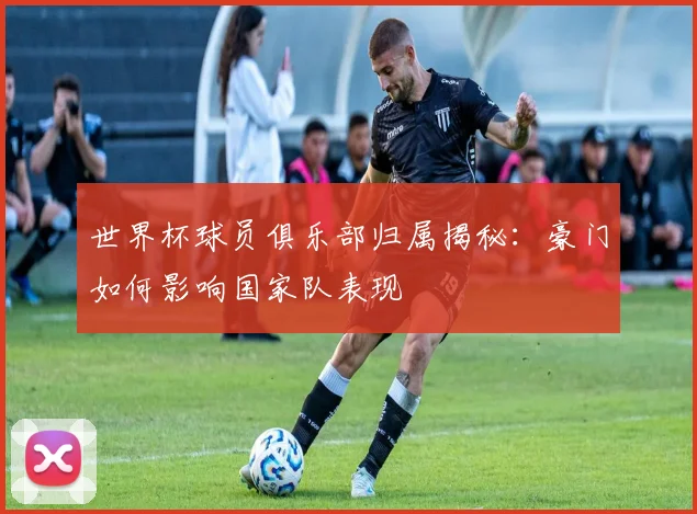 世界杯球员俱乐部归属揭秘:豪门如何影响国家队表现