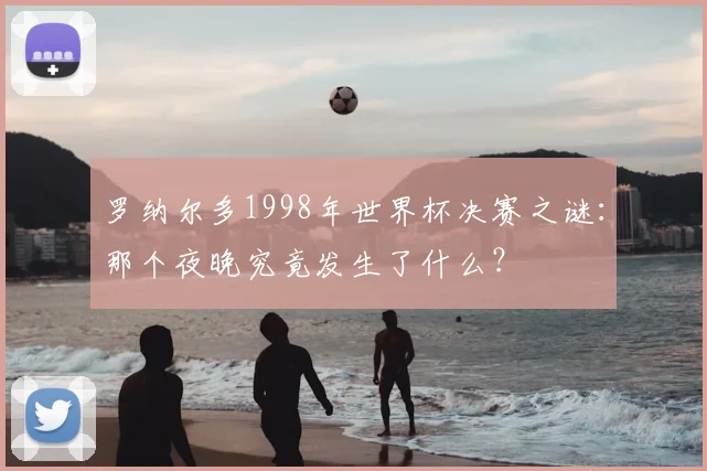 罗纳尔多1998年世界杯决赛之谜:那个夜晚究竟发生了什么?