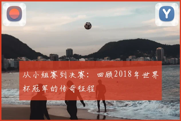 从小组赛到决赛：回顾2018年世界杯冠军的传奇征程