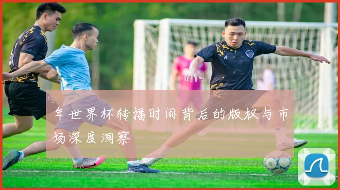 年世界杯转播时间背后的版权与市场深度洞察