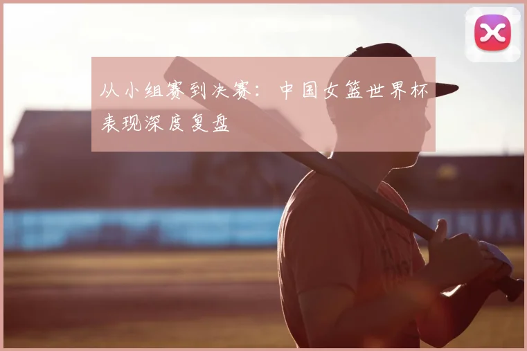 从小组赛到决赛：中国女篮世界杯表现深度复盘
