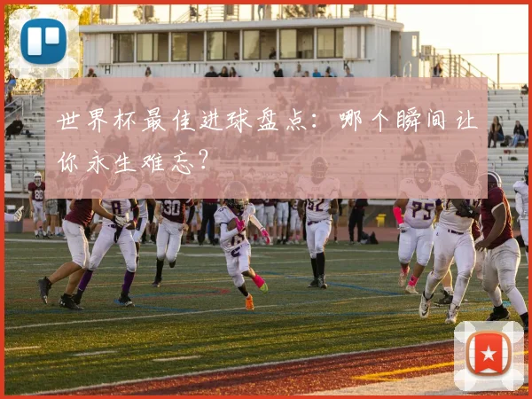 世界杯最佳进球盘点:哪个瞬间让你永生难忘?