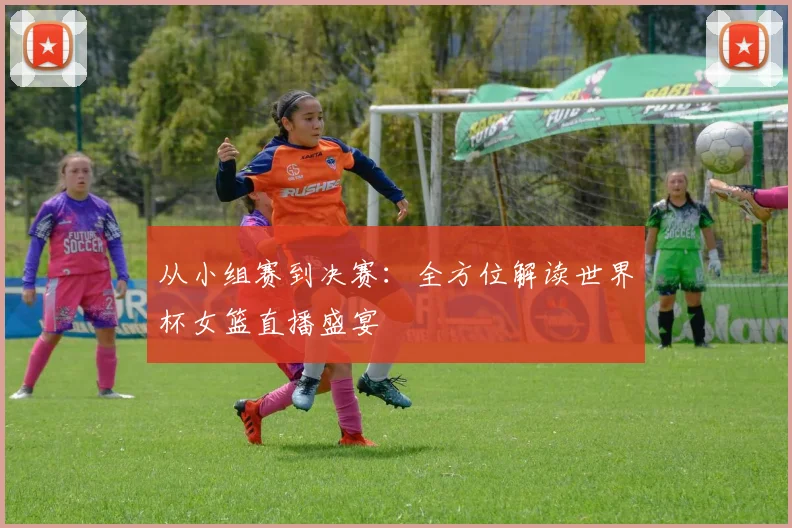 从小组赛到决赛：全方位解读世界杯女篮直播盛宴