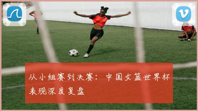 从小组赛到决赛：中国女篮世界杯表现深度复盘