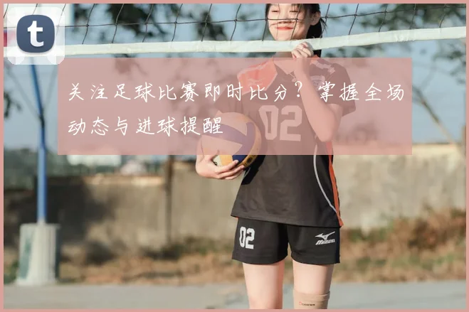 关注足球比赛即时比分？掌握全场动态与进球提醒