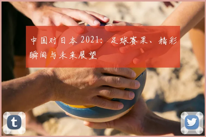 中国对日本 2021：足球赛果、精彩瞬间与未来展望