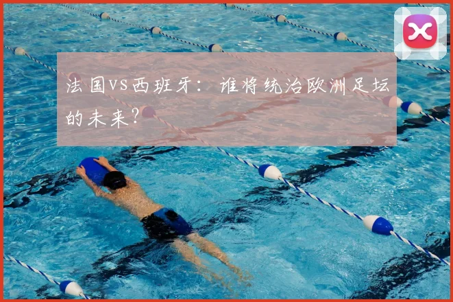 法国vs西班牙：谁将统治欧洲足坛的未来？