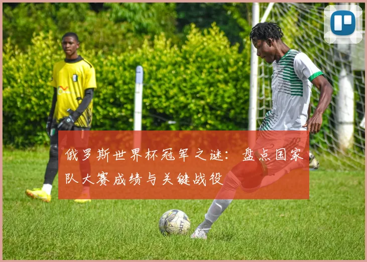 俄罗斯世界杯冠军之谜：盘点国家队大赛成绩与关键战役