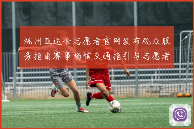 杭州亚运会志愿者官网发布观众服务指南赛事场馆交通指引与志愿者岗位安排
