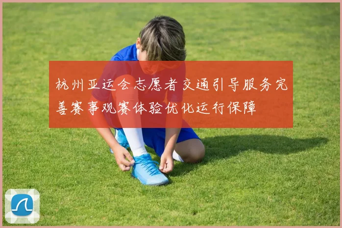 杭州亚运会志愿者交通引导服务完善赛事观赛体验优化运行保障