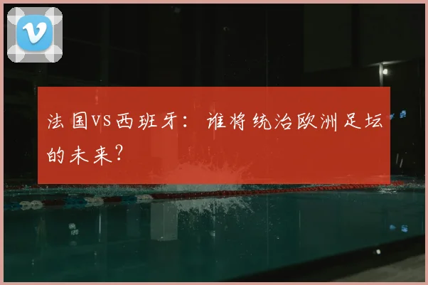 法国vs西班牙：谁将统治欧洲足坛的未来？