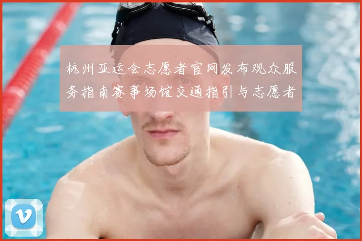杭州亚运会志愿者官网发布观众服务指南赛事场馆交通指引与志愿者岗位安排