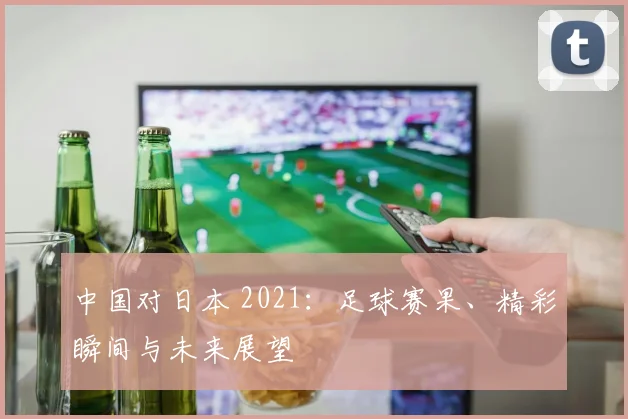 中国对日本 2021：足球赛果、精彩瞬间与未来展望