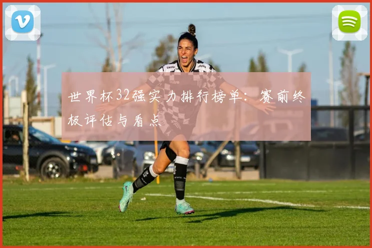 世界杯32强实力排行榜单：赛前终极评估与看点