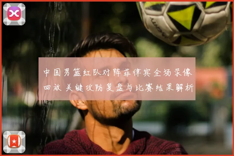 中国男篮红队对阵菲律宾全场录像回放 关键攻防复盘与比赛结果解析