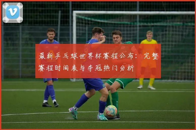 最新乒乓球世界杯赛程公布：完整赛程时间表与夺冠热门分析