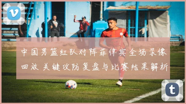 中国男篮红队对阵菲律宾全场录像回放 关键攻防复盘与比赛结果解析