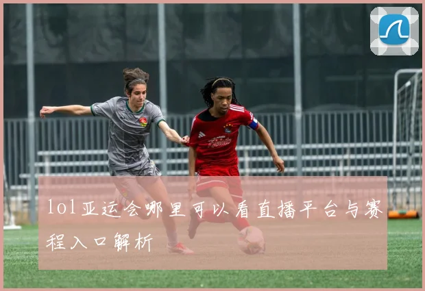 lol亚运会哪里可以看直播平台与赛程入口解析