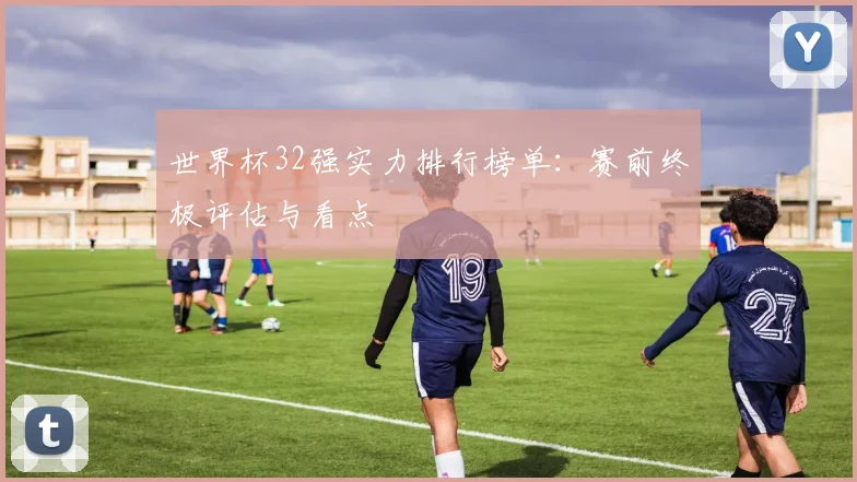 世界杯32强实力排行榜单：赛前终极评估与看点