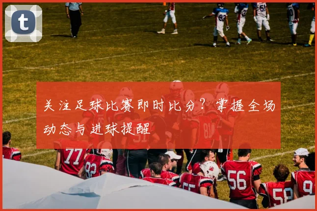 关注足球比赛即时比分？掌握全场动态与进球提醒