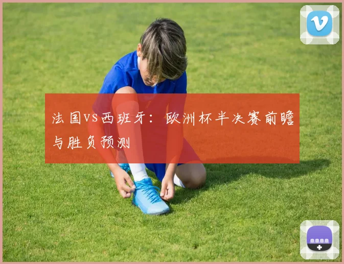 法国vs西班牙：欧洲杯半决赛前瞻与胜负预测